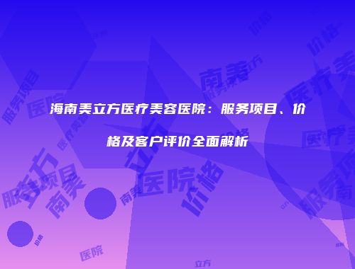 海南美立方医疗美容医院：服务项目、价格及客户评价全面解析