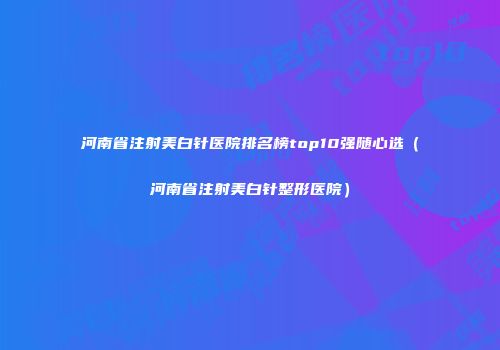 河南省注射美白针医院排名榜top10强随心选（河南省注射美白针整形医院）