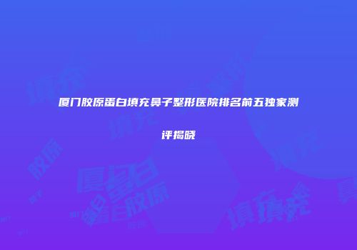 厦门胶原蛋白填充鼻子整形医院排名前五独家测评揭晓