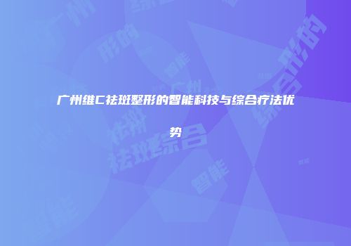 广州维C祛斑整形的智能科技与综合疗法优势