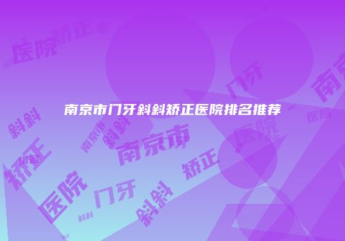 南京市门牙斜斜矫正医院排名推荐