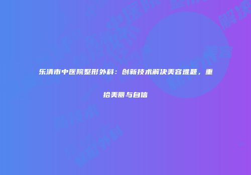 乐清市中医院整形外科：创新技术解决美容难题，重拾美丽与自信