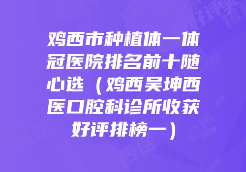 鸡西市种植体一体冠医院排名前十随心选（鸡西吴坤西医口腔科诊所收获好评排榜一）