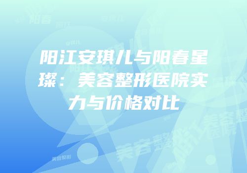 阳江安琪儿与阳春星璨：美容整形医院实力与价格对比