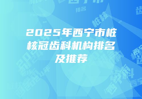 2025年西宁市桩核冠齿科机构排名及推荐