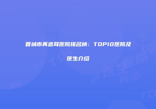晋城市再造耳医院排名榜：TOP10医院及医生介绍
