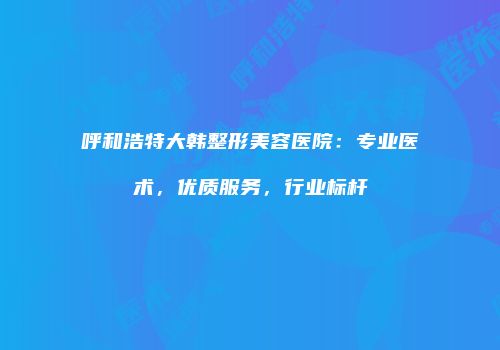 呼和浩特大韩整形美容医院：专业医术，优质服务，行业标杆