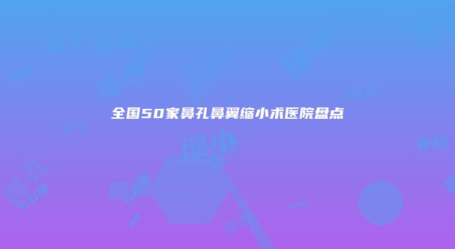 全国50家鼻孔鼻翼缩小术医院盘点