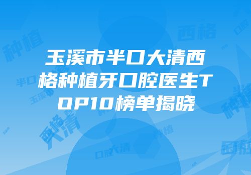玉溪市半口大清西格种植牙口腔医生TOP10榜单揭晓