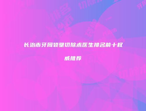 长治市牙周袋壁切除术医生排名前十权威推荐
