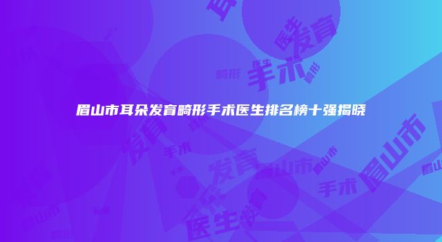 眉山市耳朵发育畸形手术医生排名榜十强揭晓