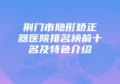 荆门市隐形矫正器医院排名榜前十名及特色介绍