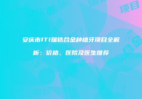 安庆市ITI瑞锆合金种植牙项目全解析：价格、医院及医生推荐