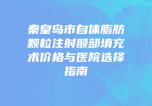 秦皇岛市自体脂肪颗粒注射颞部填充术价格与医院选择指南