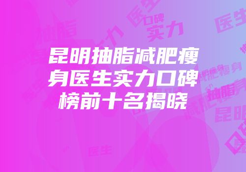 昆明抽脂减肥瘦身医生实力口碑榜前十名揭晓