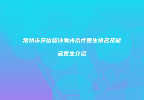 常州市牙齿脉冲激光治疗医生排名及知名医生介绍