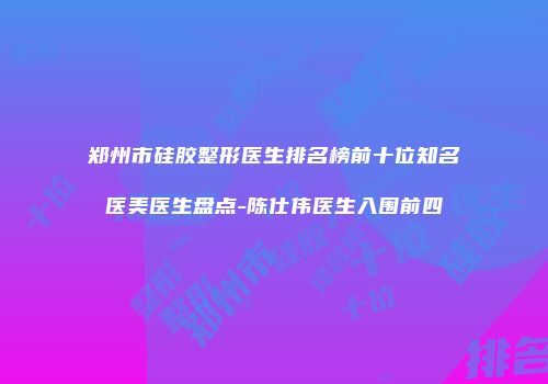 郑州市硅胶整形医生排名榜前十位知名医美医生盘点-陈仕伟医生入围前四
