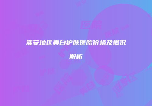 淮安地区美白护肤医院价格及概况解析