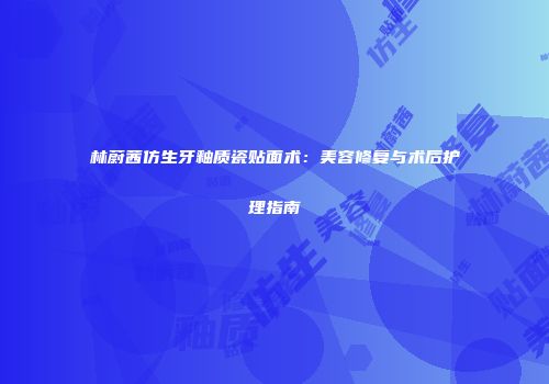 林蔚茜仿生牙釉质瓷贴面术：美容修复与术后护理指南