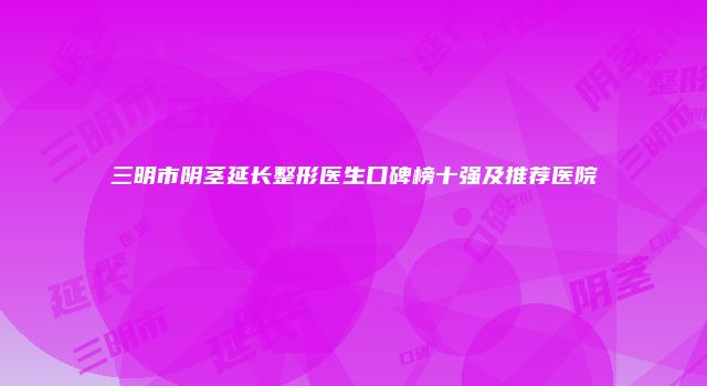 三明市阴茎延长整形医生口碑榜十强及推荐医院