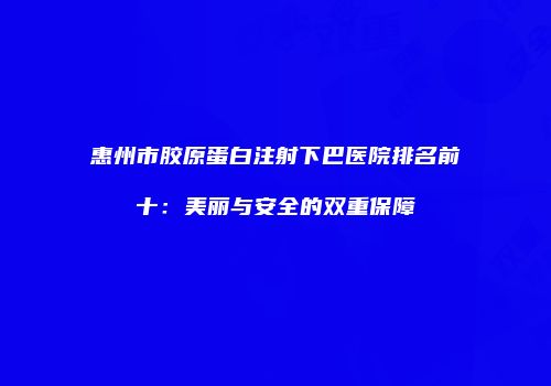 惠州市胶原蛋白注射下巴医院排名前十：美丽与安全的双重保障