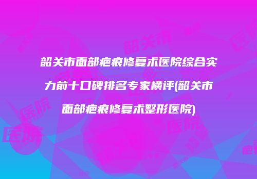 韶关市面部疤痕修复术医院综合实力前十口碑排名专家横评(韶关市面部疤痕修复术整形医院)