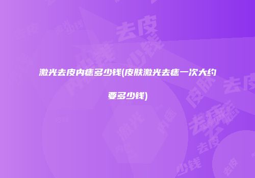 激光去皮内痣多少钱(皮肤激光去痣一次大约要多少钱)