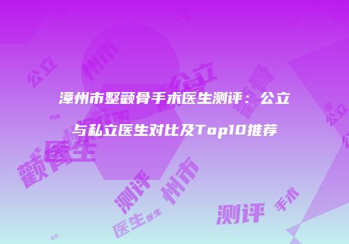 漳州市整颧骨手术医生测评：公立与私立医生对比及Top10推荐
