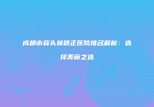 成都市蒜头鼻矫正医院排名解析：选择美丽之选