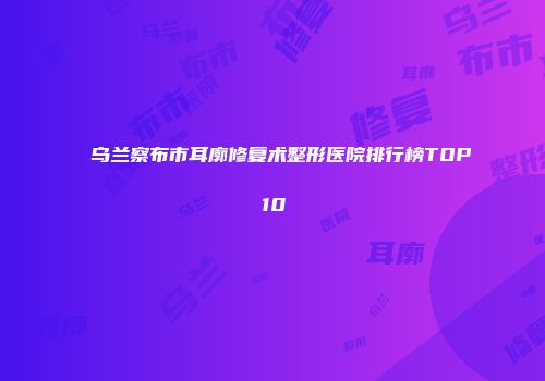 乌兰察布市耳廓修复术整形医院排行榜TOP10