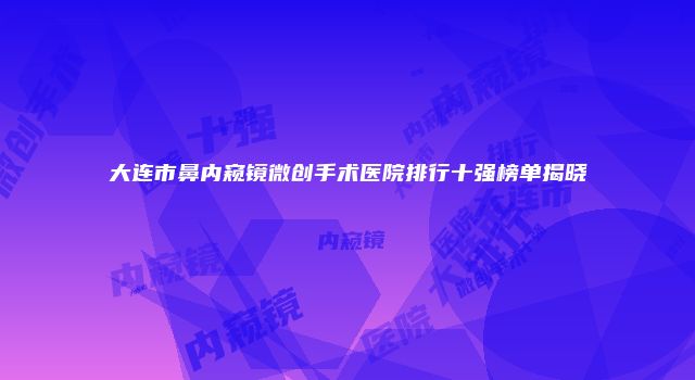 大连市鼻内窥镜微创手术医院排行十强榜单揭晓