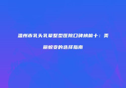 温州市乳头乳晕整型医院口碑榜前十：美丽蜕变的选择指南