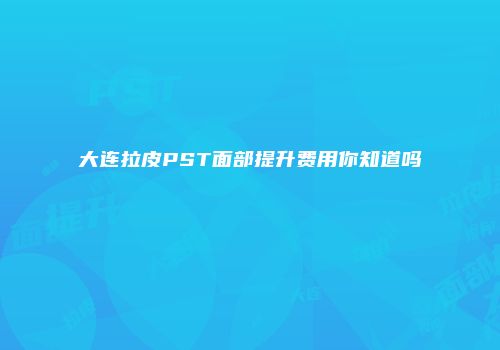 大连拉皮PST面部提升费用你知道吗