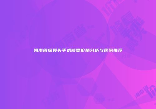 海南省缩鼻头手术修复价格分析与医院推荐