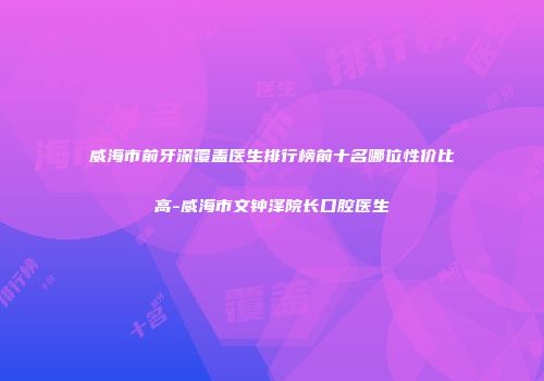 威海市前牙深覆盖医生排行榜前十名哪位性价比高-威海市文钟泽院长口腔医生