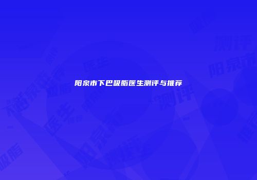 阳泉市下巴吸脂医生测评与推荐