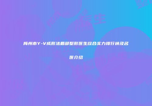 梅州市Y-V成形法眉部整形医生综合实力排行榜及名医介绍