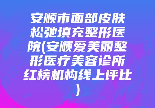 安顺市面部皮肤松弛填充整形医院(安顺爱美丽整形医疗美容诊所红榜机构线上评比)