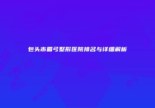 包头市眉弓整形医院排名与详细解析