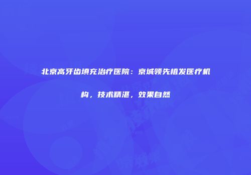 北京高牙齿填充治疗医院：京城领先植发医疗机构，技术精湛，效果自然