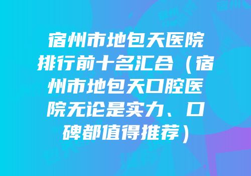 宿州市地包天医院排行前十名汇合（宿州市地包天口腔医院无论是实力、口碑都值得推荐）