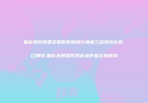 重庆鼻软骨矫正整形医院排行榜前三名性价比高、口碑好,重庆五洲整形网友点评是正规医院