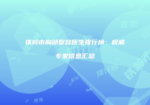 铁岭市胸部整容医生排行榜：权威专家信息汇总