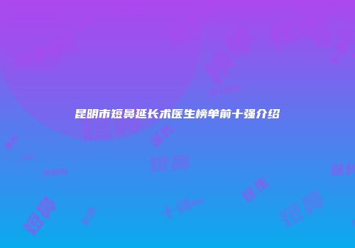 昆明市短鼻延长术医生榜单前十强介绍