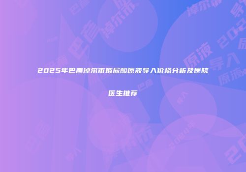 2025年巴彦淖尔市玻尿酸原液导入价格分析及医院医生推荐