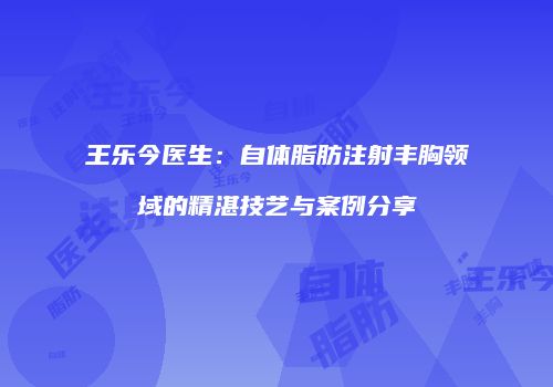 王乐今医生：自体脂肪注射丰胸领域的精湛技艺与案例分享