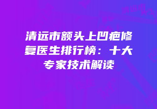 清远市额头上凹疤修复医生排行榜：十大专家技术解读