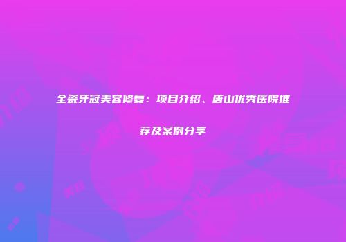 全瓷牙冠美容修复：项目介绍、唐山优秀医院推荐及案例分享