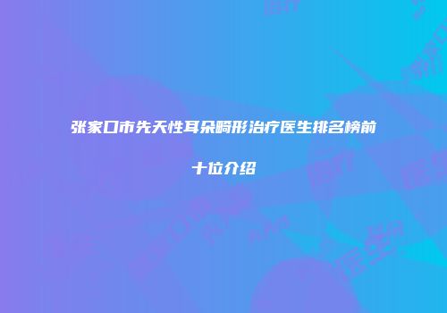 张家口市先天性耳朵畸形治疗医生排名榜前十位介绍