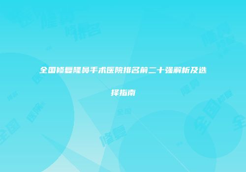全国修复隆鼻手术医院排名前二十强解析及选择指南